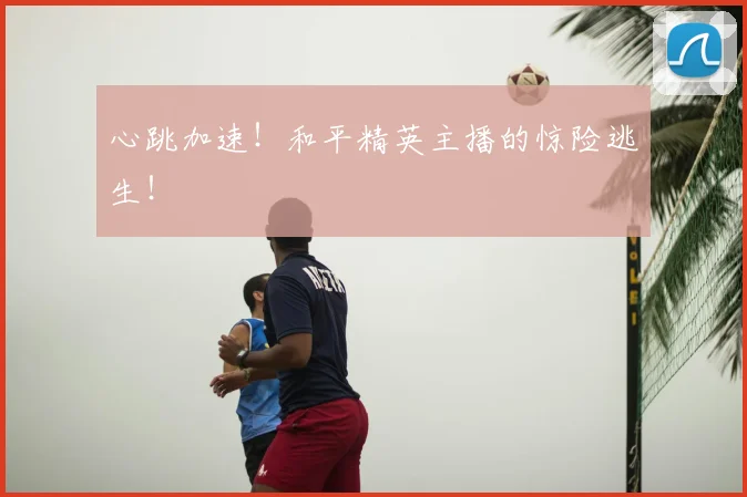 心跳加速!和平精英主播的惊险逃生!