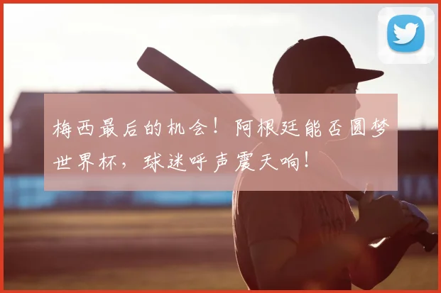 梅西最后的机会!阿根廷能否圆梦世界杯,球迷呼声震天响!