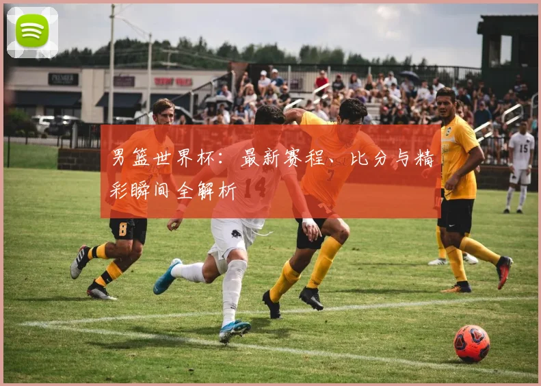 男篮世界杯:最新赛程、比分与精彩瞬间全解析