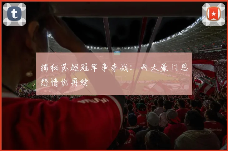 揭秘苏超冠军争夺战：两大豪门恩怨情仇再续
