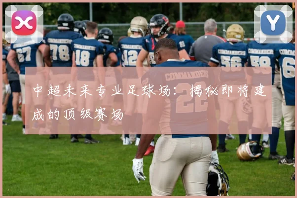 中超未来专业足球场:揭秘即将建成的顶级赛场