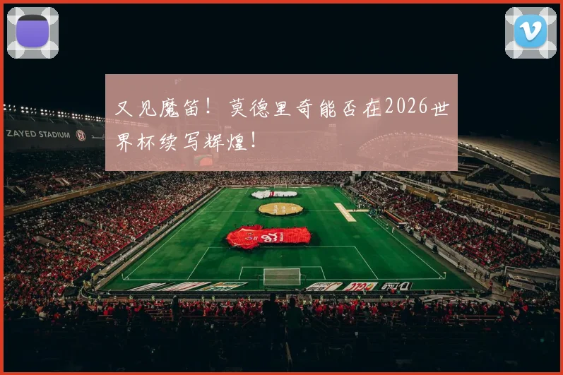 又见魔笛!莫德里奇能否在2026世界杯续写辉煌!