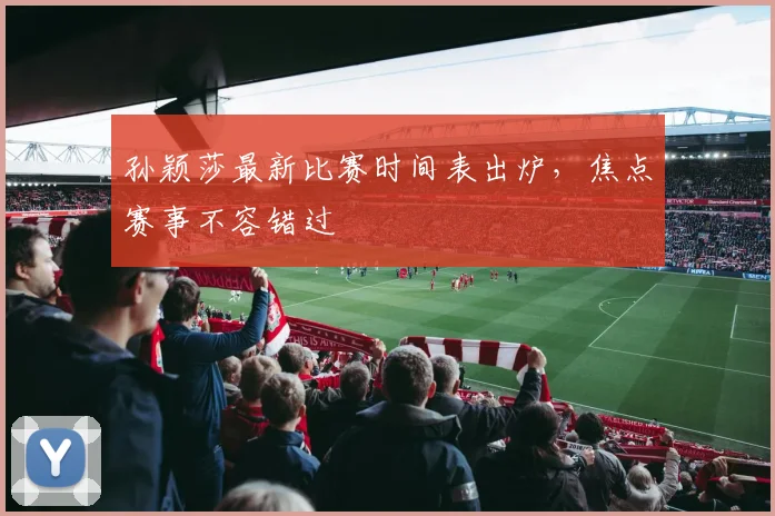 孙颖莎最新比赛时间表出炉，焦点赛事不容错过
