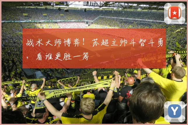 战术大师博弈！苏超主帅斗智斗勇，看谁更胜一筹