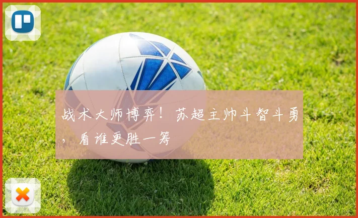 战术大师博弈！苏超主帅斗智斗勇，看谁更胜一筹