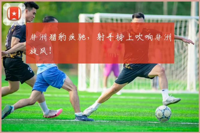 非洲猎豹疾驰，射手榜上吹响非洲旋风！