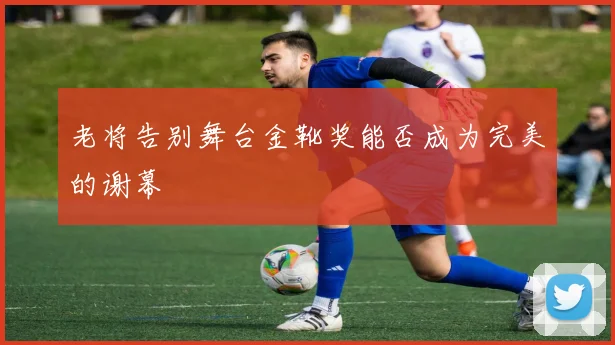 老将告别舞台金靴奖能否成为完美的谢幕