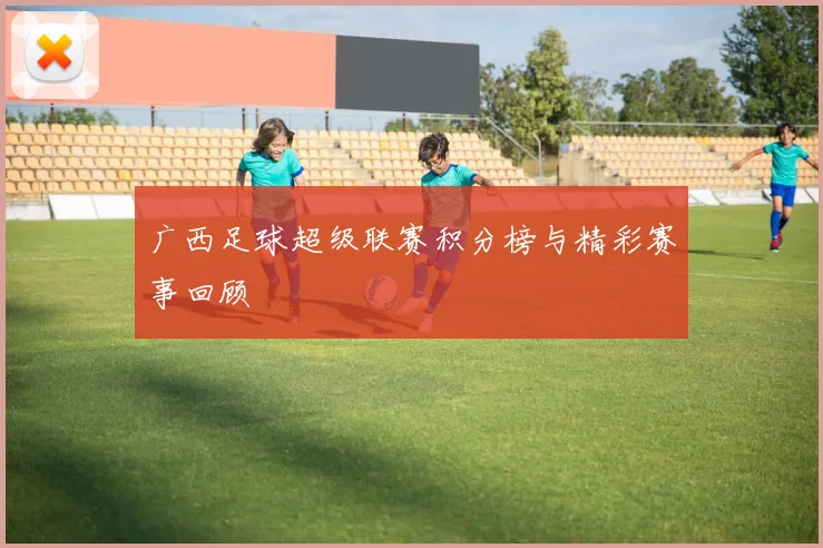 广西足球超级联赛积分榜与精彩赛事回顾