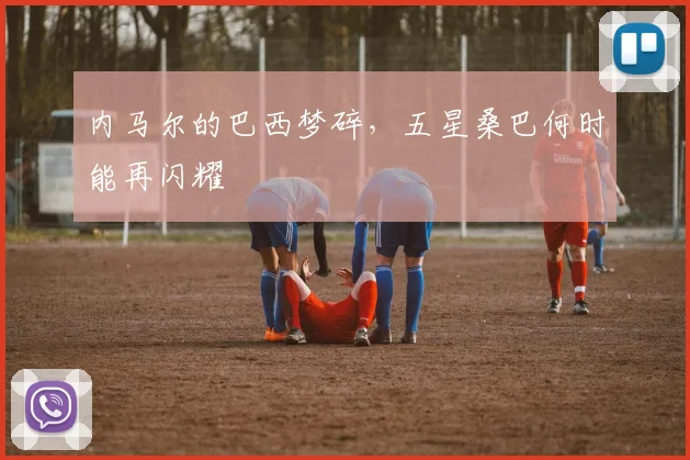 内马尔的巴西梦碎,五星桑巴何时能再闪耀