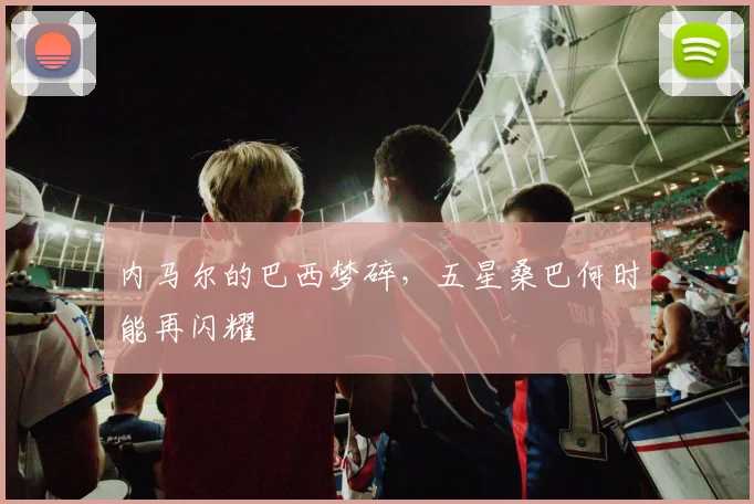 内马尔的巴西梦碎,五星桑巴何时能再闪耀