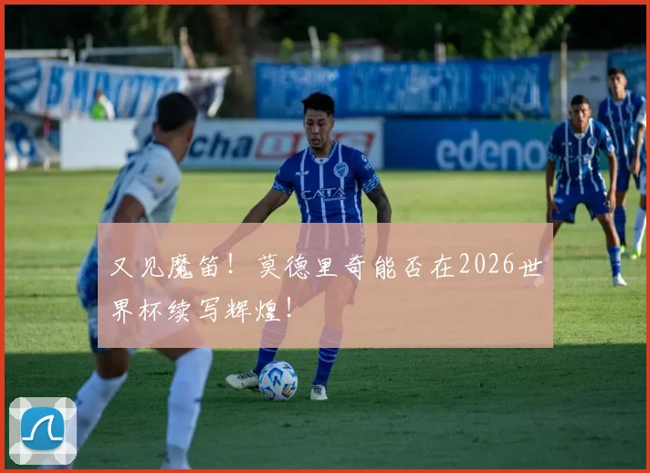 又见魔笛！莫德里奇能否在2026世界杯续写辉煌！